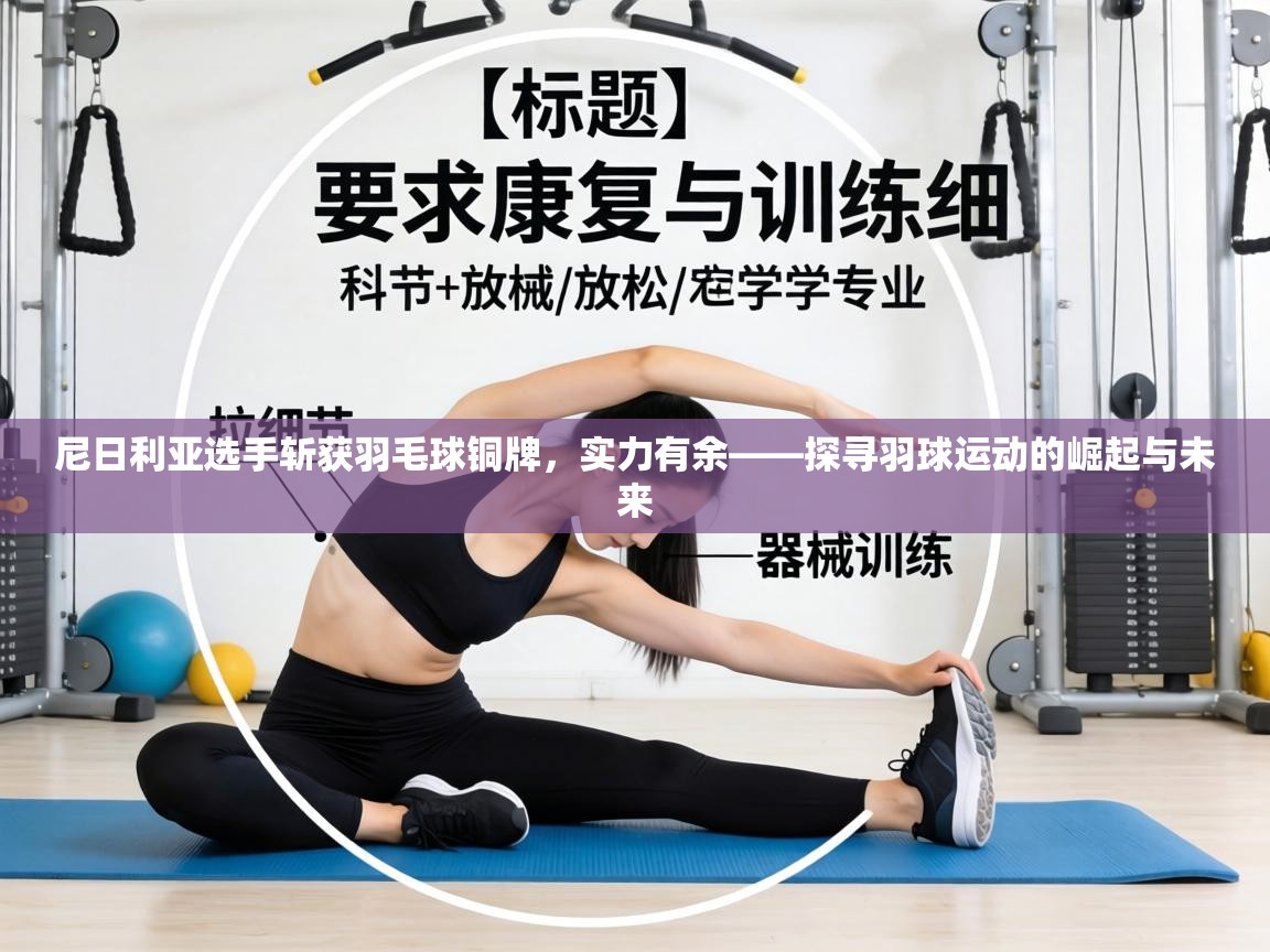 尼日利亚选手斩获羽毛球铜牌，实力有余——探寻羽球运动的崛起与未来  第2张